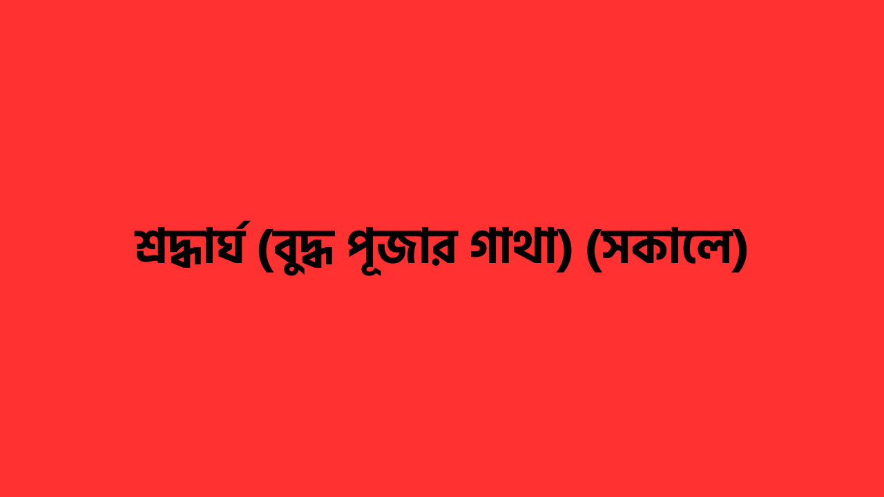 শ্রদ্ধার্ঘ (বুদ্ধ পূজার গাথা) (সকালে) বুদ্ধ পূজার গাথা