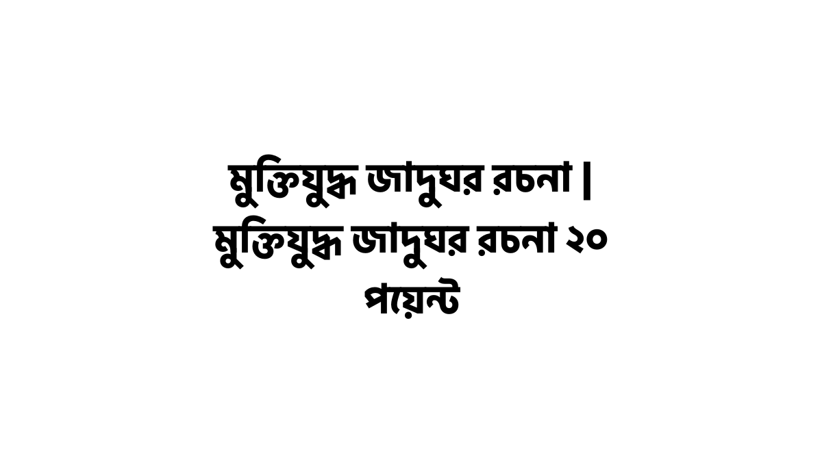 মুক্তিযুদ্ধ জাদুঘর রচনা | মুক্তিযুদ্ধ জাদুঘর রচনা ২০ পয়েন্ট মুক্তিযুদ্ধ জাদুঘর রচনা